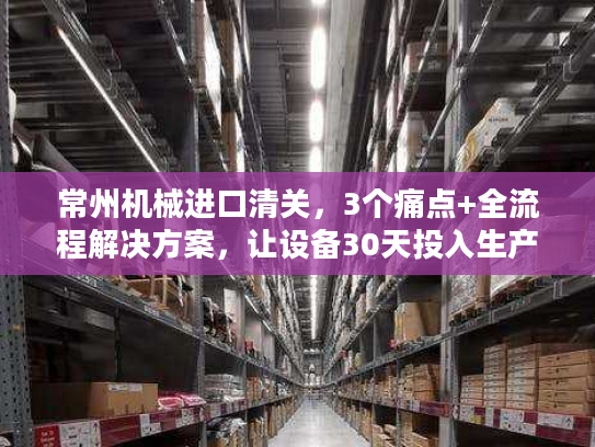 常州机械进口清关，3个痛点+全流程解决方案，让设备30天投入生产