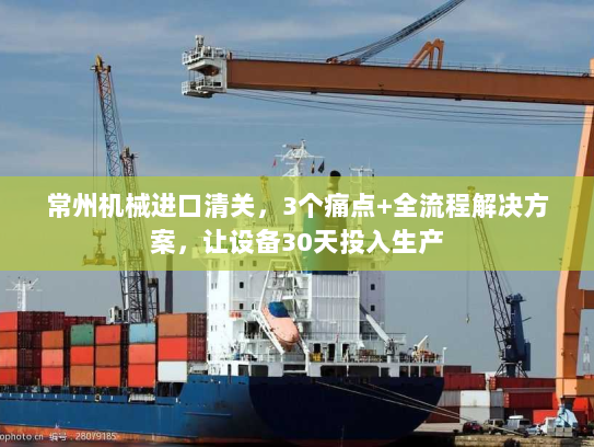 常州机械进口清关，3个痛点+全流程解决方案，让设备30天投入生产