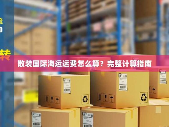 散装国际海运运费怎么算？完整计算指南