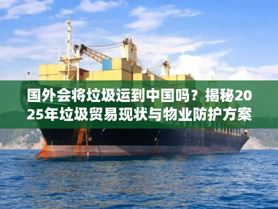 国外会将垃圾运到中国吗？揭秘2025年垃圾贸易现状与物业防护方案