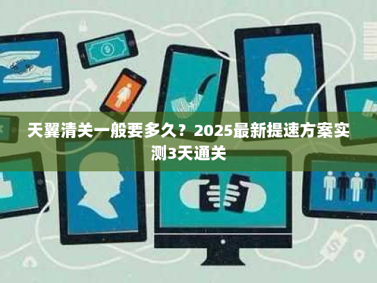 天翼清关一般要多久？2025最新提速方案实测3天通关