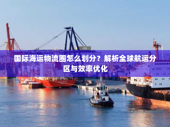 国际海运物流圈怎么划分？解析全球航运分区与效率优化