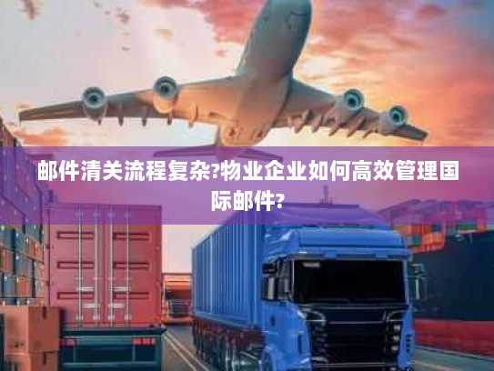 邮件清关流程复杂?物业企业如何高效管理国际邮件? 邮件清关流程复杂?物业企业如何高效管理国际邮件?