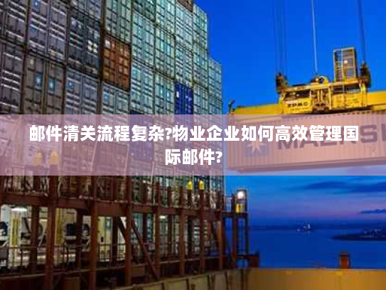 邮件清关流程复杂?物业企业如何高效管理国际邮件? 邮件清关流程复杂?物业企业如何高效管理国际邮件?
