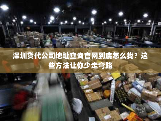 深圳货代公司地址查询官网到底怎么找？这些方法让你少走弯路