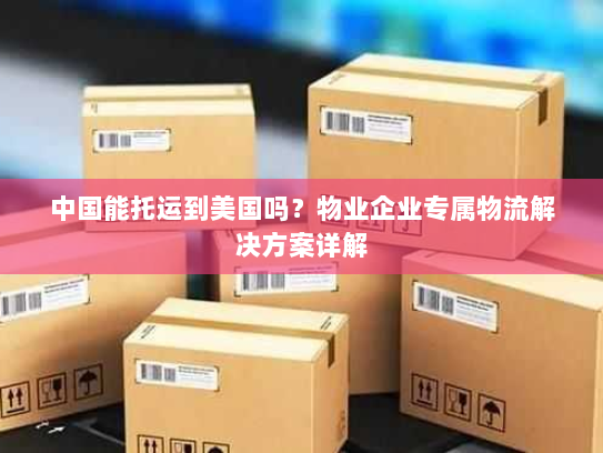 中国能托运到美国吗？物业企业专属物流解决方案详解