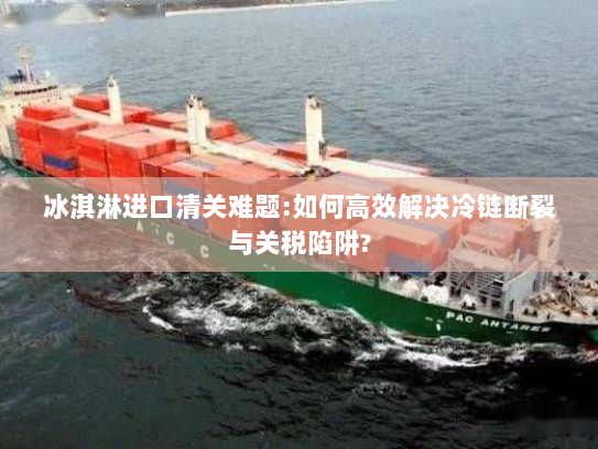 冰淇淋进口清关难题:如何高效解决冷链断裂与关税陷阱? 冰淇淋进口清关难题:如何高效解决冷链断裂与关税陷阱?