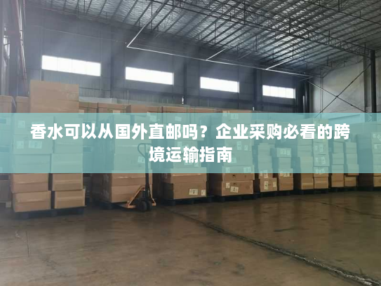 香水可以从国外直邮吗?企业采购必看的跨境运输指南 香水可以从国外直邮吗?企业采购必看的跨境运输指南