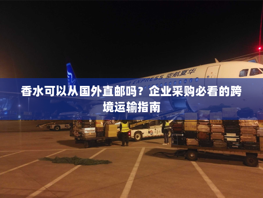 香水可以从国外直邮吗?企业采购必看的跨境运输指南 香水可以从国外直邮吗?企业采购必看的跨境运输指南