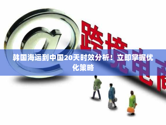 韩国海运到中国20天时效分析!立即掌握优化策略 韩国海运到中国20天时效分析!立即掌握优化策略