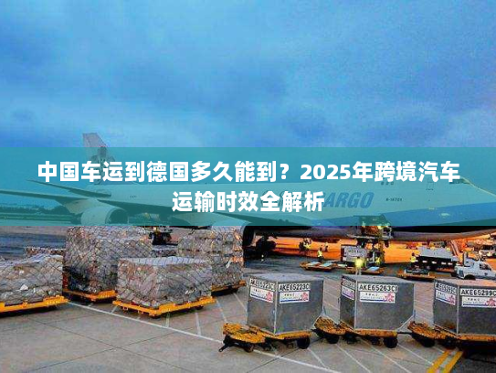 中国车运到德国多久能到？2025年跨境汽车运输时效全解析