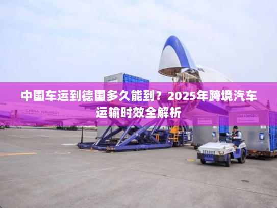 中国车运到德国多久能到?2025年跨境汽车运输时效全解析 中国车运到德国多久能到?2025年跨境汽车运输时效全解析