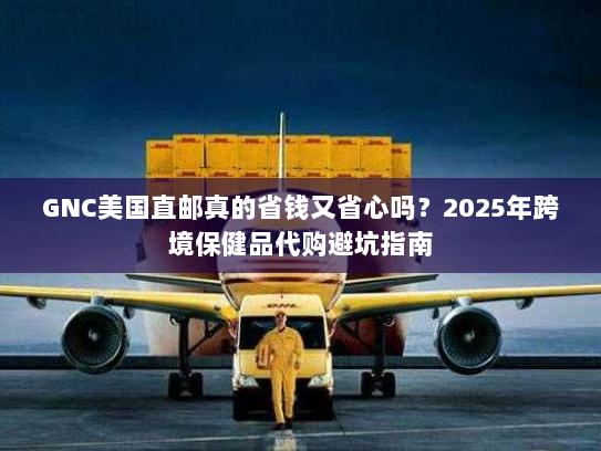 GNC美国直邮真的省钱又省心吗?2025年跨境保健品代购避坑指南 GNC美国直邮真的省钱又省心吗?2025年跨境保健品代购避坑指南