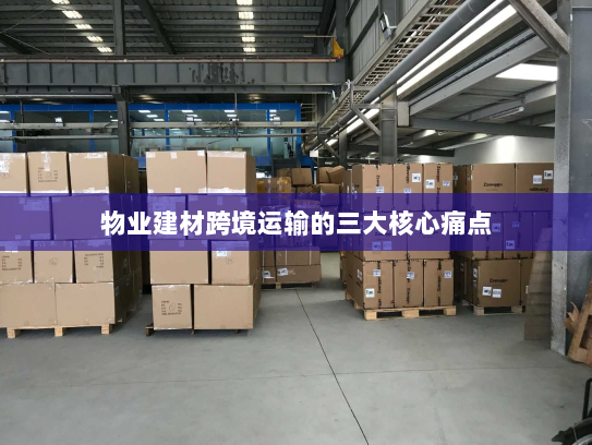 物业建材跨境运输的三大核心痛点