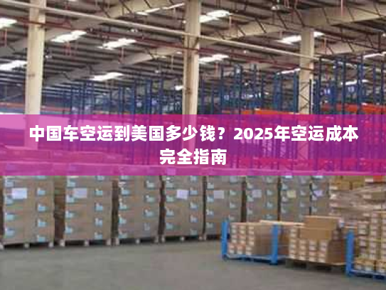 中国车空运到美国多少钱?2025年空运成本完全指南 中国车空运到美国多少钱?2025年空运成本完全指南