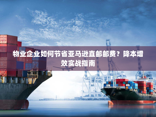 物业企业如何节省亚马逊直邮邮费？降本增效实战指南