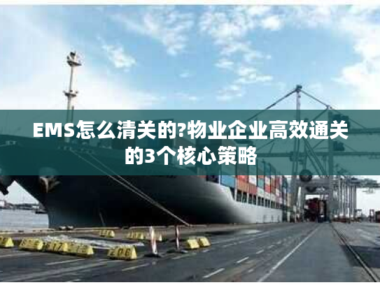 EMS怎么清关的?物业企业高效通关的3个核心策略