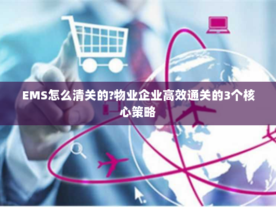 EMS怎么清关的?物业企业高效通关的3个核心策略 EMS怎么清关的?物业企业高效通关的3个核心策略