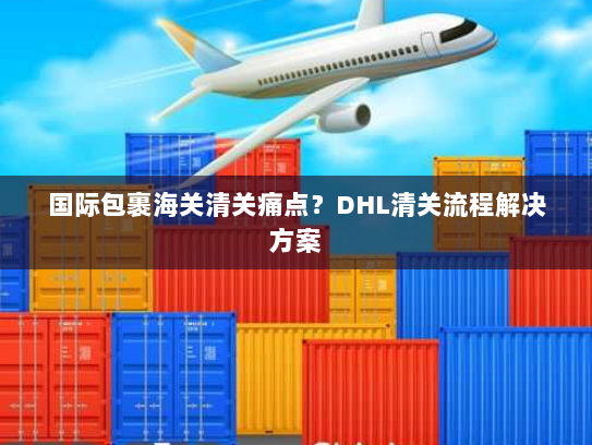 国际包裹海关清关痛点?DHL清关流程解决方案 国际包裹海关清关痛点?DHL清关流程解决方案