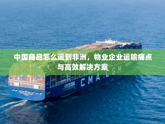 中国商品怎么运到非洲，物业企业运输痛点与高效解决方案