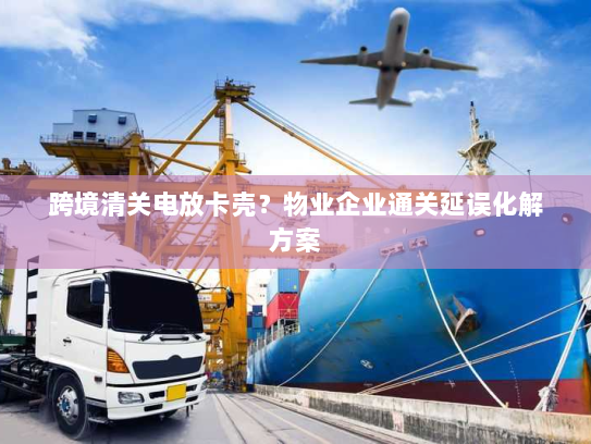 跨境清关电放卡壳？物业企业通关延误化解方案