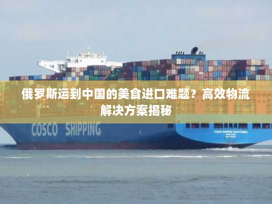 俄罗斯运到中国的美食进口难题？高效物流解决方案揭秘