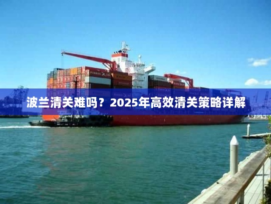 波兰清关难吗？2025年高效清关策略详解