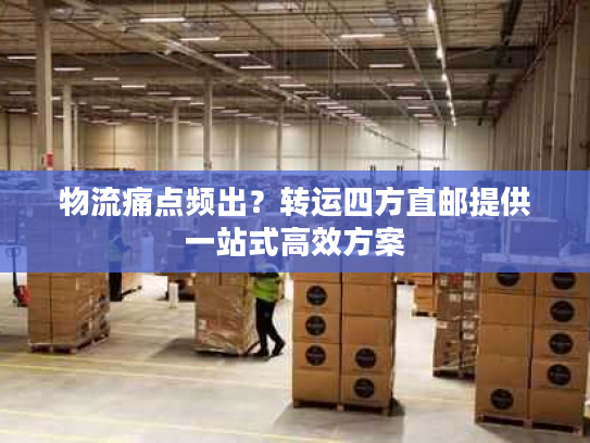 物流痛点频出？转运四方直邮提供一站式高效方案