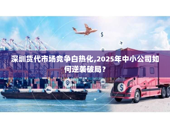 深圳货代市场竞争白热化,2025年中小公司如何逆袭破局? 深圳货代市场竞争白热化,2025年中小公司如何逆袭破局?