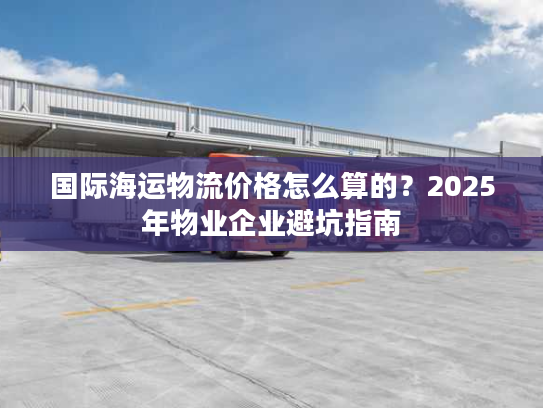 国际海运物流价格怎么算的？2025年物业企业避坑指南