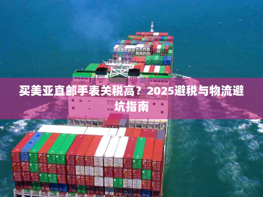 买美亚直邮手表关税高?2025避税与物流避坑指南 买美亚直邮手表关税高?2025避税与物流避坑指南