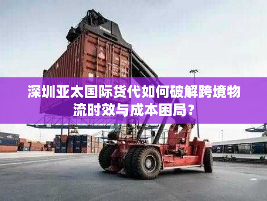 深圳亚太国际货代如何破解跨境物流时效与成本困局? 深圳亚太国际货代如何破解跨境物流时效与成本困局?