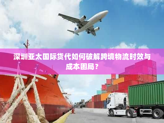 深圳亚太国际货代如何破解跨境物流时效与成本困局? 深圳亚太国际货代如何破解跨境物流时效与成本困局?