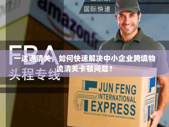 一达通清关,如何快速解决中小企业跨境物流清关卡顿问题? 一达通清关,如何快速解决中小企业跨境物流清关卡顿问题?