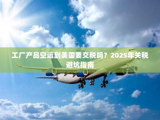 工厂产品空运到美国要交税吗?2025年关税避坑指南 工厂产品空运到美国要交税吗?2025年关税避坑指南