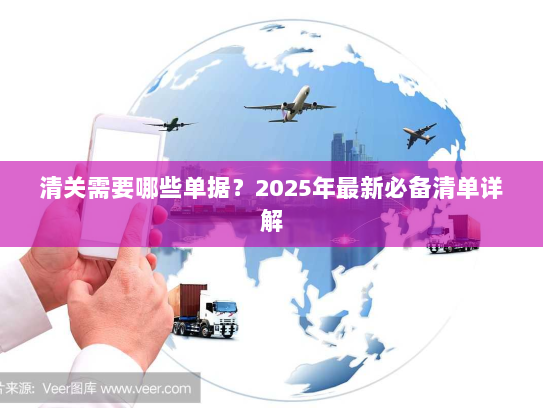 清关需要哪些单据?2025年最新必备清单详解 清关需要哪些单据?2025年最新必备清单详解