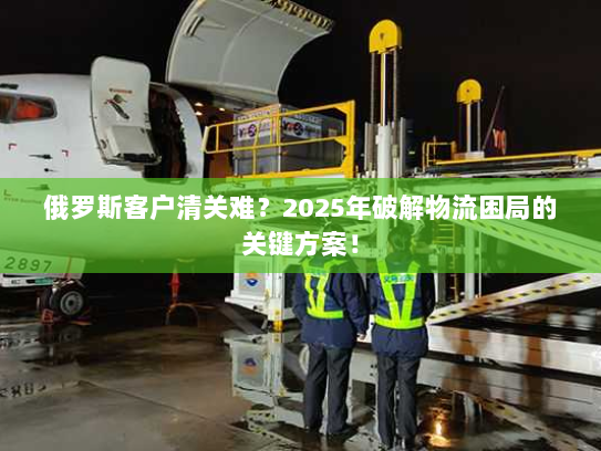 俄罗斯客户清关难?2025年破解物流困局的关键方案! 俄罗斯客户清关难?2025年破解物流困局的关键方案!