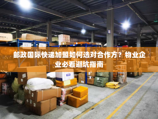 邮政国际快递加盟如何选对合作方?物业企业必看避坑指南 邮政国际快递加盟如何选对合作方?物业企业必看避坑指南