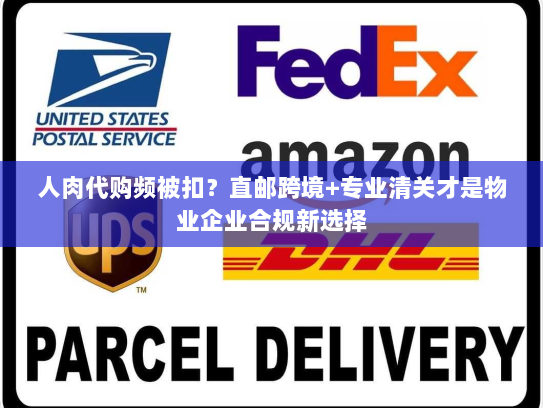 人肉代购频被扣？直邮跨境+专业清关才是物业企业合规新选择