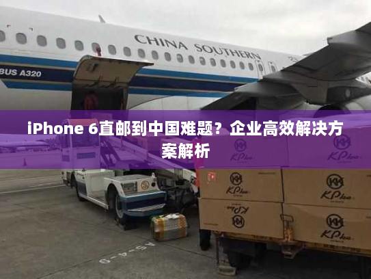 iPhone 6直邮到中国难题？企业高效解决方案解析