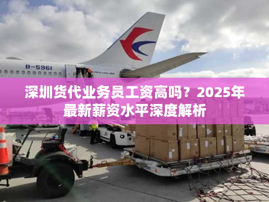 深圳货代业务员工资高吗？2025年最新薪资水平深度解析