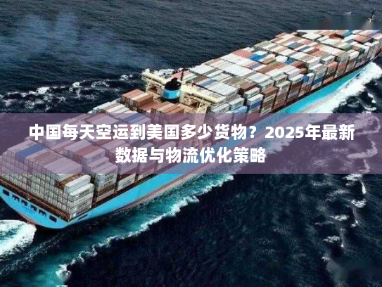 中国每天空运到美国多少货物？2025年最新数据与物流优化策略