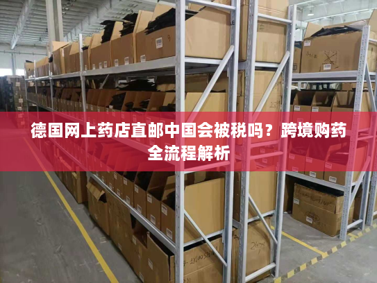 德国网上药店直邮中国会被税吗?跨境购药全流程解析 德国网上药店直邮中国会被税吗?跨境购药全流程解析
