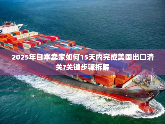 2025年日本卖家如何15天内完成美国出口清关?关键步骤拆解