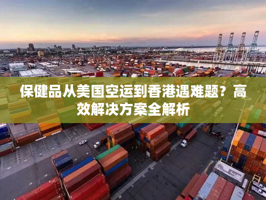 保健品从美国空运到香港遇难题？高效解决方案全解析