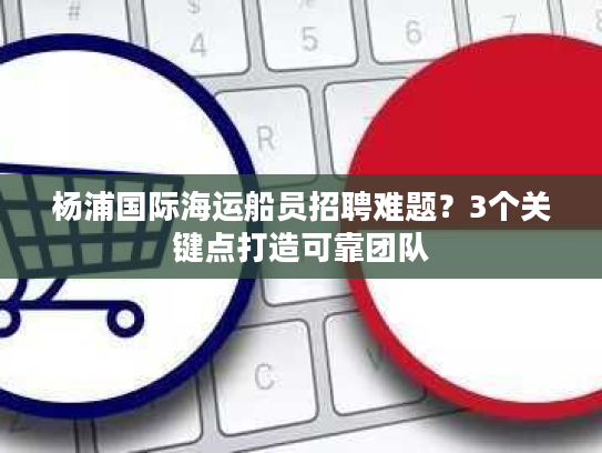 杨浦国际海运船员招聘难题？3个关键点打造可靠团队