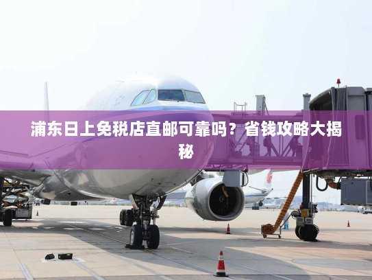 浦东日上免税店直邮可靠吗?省钱攻略大揭秘 浦东日上免税店直邮可靠吗?省钱攻略大揭秘