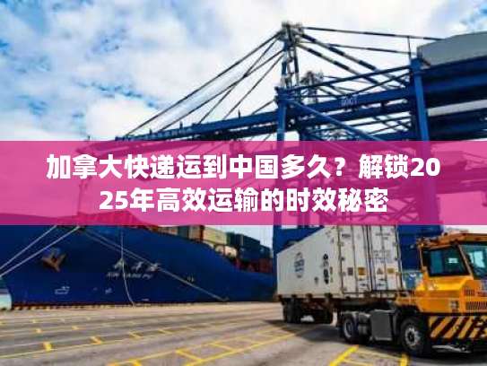 加拿大快递运到中国多久？解锁2025年高效运输的时效秘密