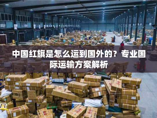 中国红旗是怎么运到国外的？专业国际运输方案解析