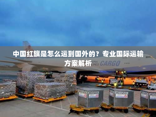 中国红旗是怎么运到国外的?专业国际运输方案解析 中国红旗是怎么运到国外的?专业国际运输方案解析